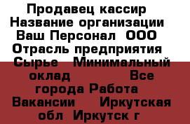 Продавец-кассир › Название организации ­ Ваш Персонал, ООО › Отрасль предприятия ­ Сырье › Минимальный оклад ­ 17 000 - Все города Работа » Вакансии   . Иркутская обл.,Иркутск г.